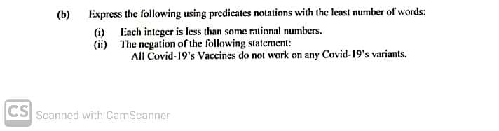 Express the following using predicates notations with the least number of words:
(i) Each integer is less than some rational numbers.
(ii) The negation of the following statement:
(b)
All Covid-19's Vaccines do not work on any Covid-19's variants.
CS Scanned with CamScanner
