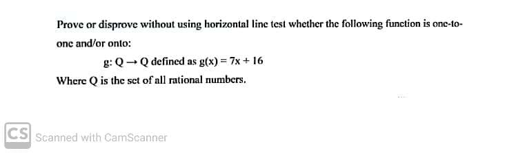 Prove or disprove without using horizontal line test whether the following function is one-to-
one and/or onto:
g: Q- Q defined as g(x) = 7x + 16
Where Q is the sct of all rational numbers.
CS
Scanned with CamScanner
