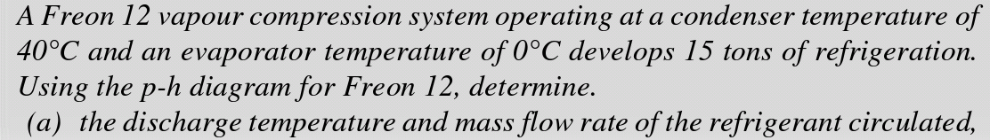 A Freon 12 vapour compression system operating at a condenser temperature of
40°C and an evaporator temperature of 0°C develops 15 tons of refrigeration.
Using the p-h diagram for Freon 12, determine.
(a) the discharge temperature and mass flow rate of the refrigerant circulated,
