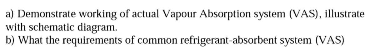 a) Demonstrate working of actual Vapour Absorption system (VAS), illustrate
with schematic diagram.
b) What the requirements of common refrigerant-absorbent system (VAS)
