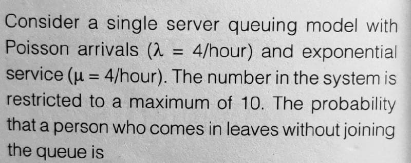 Consider a single server queuing model with
Poisson arrivals (λ = 4/hour) and exponential
service (u = 4/hour). The number in the system is
restricted to a maximum of 10. The probability
that a person who comes in leaves without joining
the queue is
