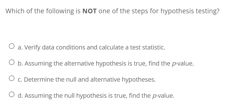Which of the following is NOT one of the steps for hypothesis testing?
a. Verify data conditions and calculate a test statistic.
O b. Assuming the alternative hypothesis is true, find the p-value.
O c. Determine the null and alternative hypotheses.
O d. Assuming the null hypothesis is true, find the p-value.