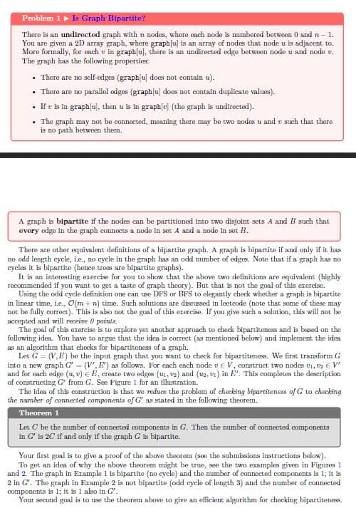 Problem 1 Is Graph Bipartite?
There is an undirected graph with n nodes, where each node is numbered between 0 and n- 1.
You are given a 2D array graph, where graphlu] is an array of nodes that node u is adjacent to.
More formally, for each v in graphlu), there is an undirected edge between node u and node v.
The graph has the following properties:
• There are no self-edges (graphlu] does not contain u).
There are no parallel edges (graphlu] does not contain duplicate values).
• If v is in graph[u), then u is in graph[u} (the graph is undirected).
• The graph may not be connected, meaning there may be two nodes u and v such that there
is no path between them.
A graph is bipartite if the nodes can be partitioned into two disjoint sets A and B such that
every edge in the graph connects a node in set A and a node in set B.
There are other equivalent definitions of a bipartite graph. A graph is bipartite if and only if it has
no odd length cycle, i.e., no cycle in the graph has an odd mumber of edges. Note that if a graph has no
cycles it is bipartite (hence trees are bipartite graphs).
It is an interesting exercise for you to show that the above two definitions are equivalent (highly
recommended if you want to get a taste of graph theory). But that is not the goal of this exercise.
Using the odd cycle definition one can use DFS or BFS to elegantly check whether a graph is bipartite
in linear time, ie., O(m + n) time. Such solutions are discussed in leetcode (note that some of these may
not be fully correct). This is also not the goal of this exercise.
accepted and will receive O points.
The goal of this exercise is to explore yet another approach to check bipartiteness and is based on the
following ides. You have to argue that the idea is correct (as mentioned below) and implement the idea
as an algorithm that checks for bipartiteness of a graph.
Let G = (V,E) be the input graph that you want to check for bipartiteness. We first transform G
into a new graph G' = (V', E') as follows. For each esch node v e V, construct two nodes v1, v2 € V'
and for each edge (u, v) € E, create two edges (u1, 12) and (u2, v1) in E'. This completes the description
of constructing G' from G. See Figure 1 for an illustration.
The idea of this construction is that we reduce the problem of checking bipartiteness of G to checking
the number of connected components of G as stated in the following theorem.
you give such a solution, this will not be
Theorem 1
Let C be the mumber of connected components in G. Then the mumber of connected components
in G' is 20 if and only if the graph G is bipartite.
Your first goal is to give a proof of the above theorem (soe the submissions instruetions below).
To get an idea of why the above theorem might be true, see the two examples given in Figures 1
and 2. The graph in Example 1 is bipartite (no cycle) and the number of connected components is 1; it is
2 in G'. The graph in Example 2 is not bipartite (odd cycle of length 3) and the number of connected
components is 1; it is 1 also in G'.
Your second goal is to use the theorem above to give an efficient algorithm for checking bipartiteness.
