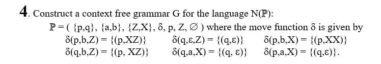 4. Construct a context free grammar G for the language N(P):
P= ( {p,q}, {a,b}, {Z,X}, 8, p, Z, Ø) where the move function ô is given by
8(q.8,Z) = {(q,E)}
8(q,a,X) = {(q, ɛ)}
8(p,b,Z) = {(p,XZ)}
8(q,b,Z) = {(p, XZ)}
8(p,b,X) = {(p,XX)}
8(p,a,X) = {(q.ɛ)}.
%3D
