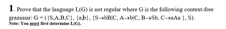 1. Prove that the language L(G) is not regular where G is the following context-free
grammar: G = ({S,A,B,C}, {a,b}, {S->bB|C, A>b|C, B->Sb, C->aAa }, S).
Note: You must first determine L(G).
