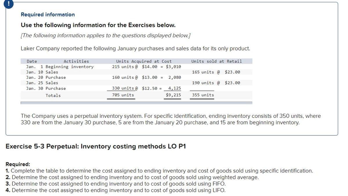 Required information
Use the following information for the Exercises below.
[The following information applies to the questions displayed below.]
Laker Company reported the following January purchases and sales data for its only product.
Activities
Units Acquired at Cost
215 units @ $14.00 = $3,010
Date
Units sold at Retail
Jan.
1 Beginning inventory
Jan. 10 Sales
165 units @ $23.00
Jan. 20 Purchase
160 units @ $13.00 =
2,080
Jan. 25 Sales
190 units @ $23.00
Jan. 30 Purchase
330 units @ $12.50 =
4,125
Totals
705 units
$9,215
355 units
The Company uses a perpetual inventory system. For specific identification, ending inventory consists of 350 units, where
330 are from the January 30 purchase, 5 are from the January 20 purchase, and 15 are from beginning inventory.
Exercise 5-3 Perpetual: Inventory costing methods LO P1
Required:
1. Complete the table to determine the cost assigned to ending inventory and cost of goods sold using specific identification.
2. Determine the cost assigned to ending inventory and to cost of goods sold using weighted average.
3. Determine the cost assigned to ending inventory and to cost of goods sold using FIFO.
4. Determine the cost assigned to ending inventory and to cost of goods sold using LIFO.
