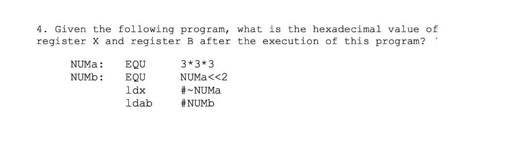 4. Given the following program, what is the hexadecimal value of
register X and register B after the execution of this program?
NUMA:
EQU
3*3*3
NUMB:
EQU
NUMA<<2
ldx
#-NUMA
ldab
#NUMB

