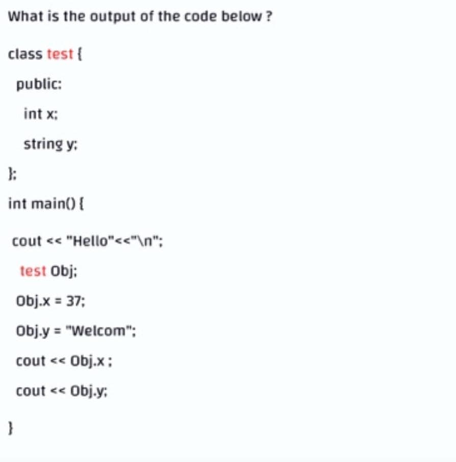 What is the output of the code below ?
class test {
public:
int x:
string y:
int main() {
cout <« "Hello"<<"\n";
test Obj;
Obj.x = 37;
Obj.y = "Welcom";
cout <« Obj.x;
cout <« Obj.y;
