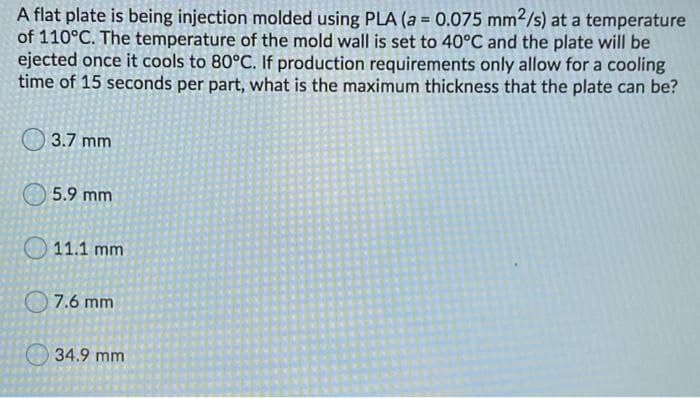 A flat plate is being injection molded using PLA (a = 0.075 mm2/s) at a temperature
of 110°C. The temperature of the mold wall is set to 40°C and the plate will be
ejected once it cools to 80°C. If production requirements only allow for a cooling
time of 15 seconds per part, what is the maximum thickness that the plate can be?
O 3.7 mm
5.9 mm
11.1 mm
7.6 mm
34.9 mm
