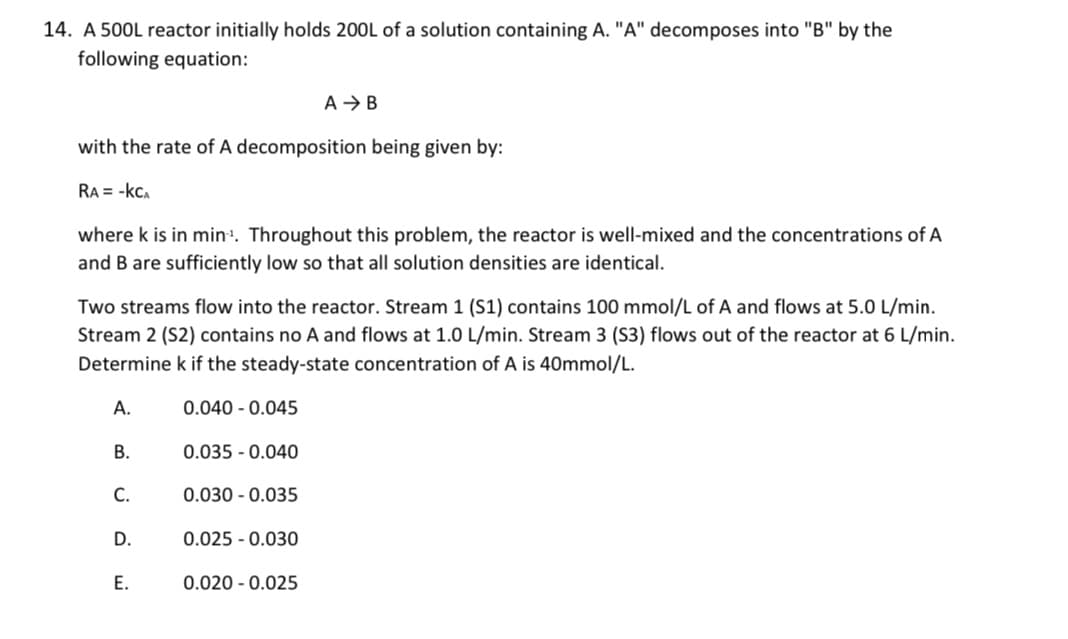 14. A 500L reactor initially holds 200L of a solution containing A. "A" decomposes into "B" by the
following equation:
with the rate of A decomposition being given by:
RA = -kCA
where k is in min. Throughout this problem, the reactor is well-mixed and the concentrations of A
and B are sufficiently low so that all solution densities are identical.
Two streams flow into the reactor. Stream 1 (S1) contains 100 mmol/L of A and flows at 5.0 L/min.
Stream 2 (S2) contains no A and flows at 1.0 L/min. Stream 3 (S3) flows out of the reactor at 6 L/min.
Determine k if the steady-state concentration of A is 40mmol/L.
A.
0.040 - 0.045
B.
0.035 - 0.040
C.
0.030 - 0.035
D.
0.025 - 0.030
E.
0.020 - 0.025
