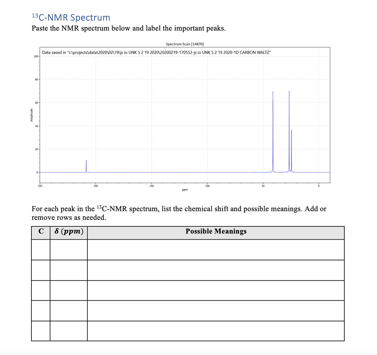 13C-NMR Spectrum
Paste the NMR spectrum below and label the important peaks.
Spectrum Scan [14870]
Data saved in "c:\projects\data\2020\02\19\js io UNK 5 2 19 2020\20200219-170552-js io UNK 5 2 19 2020-1D CARBON WALTZ"
100-
80-
60-
20-
200
150
100
ppm
For each peak in the 13C-NMR spectrum, list the chemical shift and possible meanings. Add or
remove rows as needed.
C
8 (pрт)
Possible Meanings
