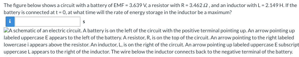 The figure below shows a circuit with a battery of EMF = 3.639 V, a resistor with R = 3.462.2, and an inductor with L = 2.149 H. If the
battery is connected at t = 0, at what time will the rate of energy storage in the inductor be a maximum?
S
A schematic of an electric circuit. A battery is on the left of the circuit with the positive terminal pointing up. An arrow pointing up
labeled uppercase E appears to the left of the battery. A resistor, R, is on the top of the circuit. An arrow pointing to the right labeled
lowercase i appears above the resistor. An inductor, L, is on the right of the circuit. An arrow pointing up labeled uppercase E subscript
uppercase L appears to the right of the inductor. The wire below the inductor connects back to the negative terminal of the battery.