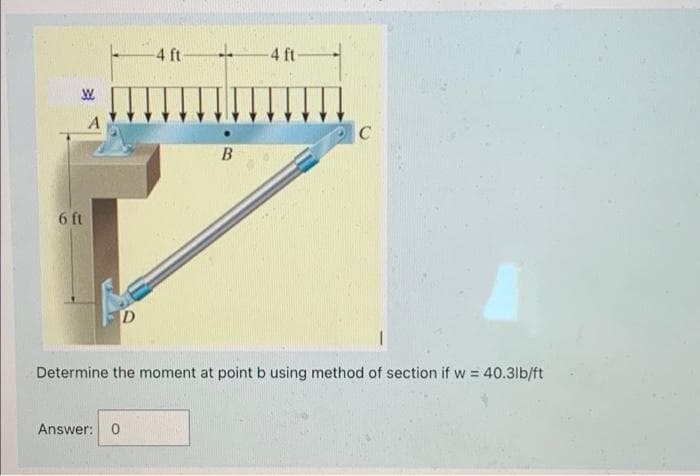 4 ft-
4 ft-
A
B
6 ft
Determine the moment at point b using method of section if w = 40.3lb/ft
Answer:
