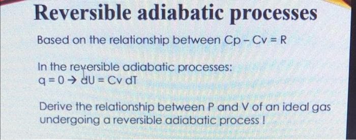 Reversible adiabatic processes
Based on the relationship between Cp- Cv = R
In the reversible adiabatic processes:
q = 0 dU = Cv dT
Derive the relationship between P and V of an ideal gas
undergoing a reversible adiabatic process !

