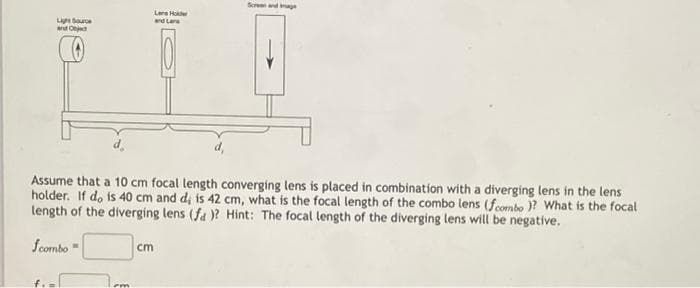 Seren andage
Lere Hoe
Li Soure
and O
and Lene
Assume that a 10 cm focal length converging lens is placed in combination with a diverging lens in the lens
holder. If do is 40 cm and d, is 42 cm, what is the focal length of the combo lens (fcombo )? What is the focal
length of the diverging lens (fa )? Hint: The focal length of the diverging lens will be negative.
fcombo
cm
f.
