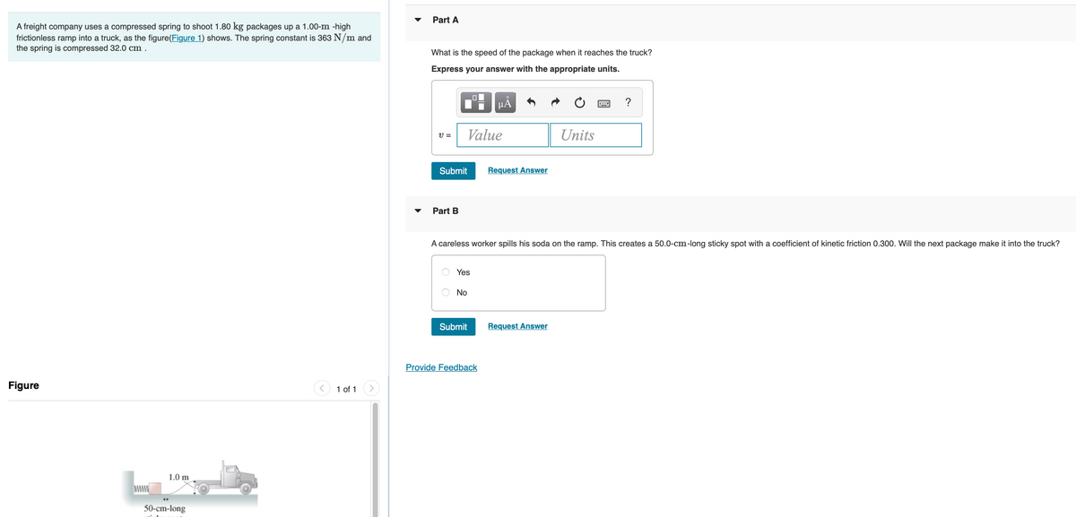 A freight company uses a compressed spring to shoot 1.80 kg packages up a 1.00-m -high
frictionless ramp into a truck, as the figure(Figure 1) shows. The spring constant is 363 N/m and
the spring is compressed 32.0 cm.
Figure
1.0 m
50-cm-long
1 of 1
Part A
What is the speed of the package when it reaches the truck?
Express your answer with the appropriate units.
V =
Submit
Part B
O
Value
Yes
No
0
Submit
HÅ
A careless worker spills his soda on the ramp. This creates a 50.0-cm-long sticky spot with a coefficient of kinetic friction 0.300. Will the next package make it into the truck?
Provide Feedback
Request Answer
Units
Request Answer
w
?