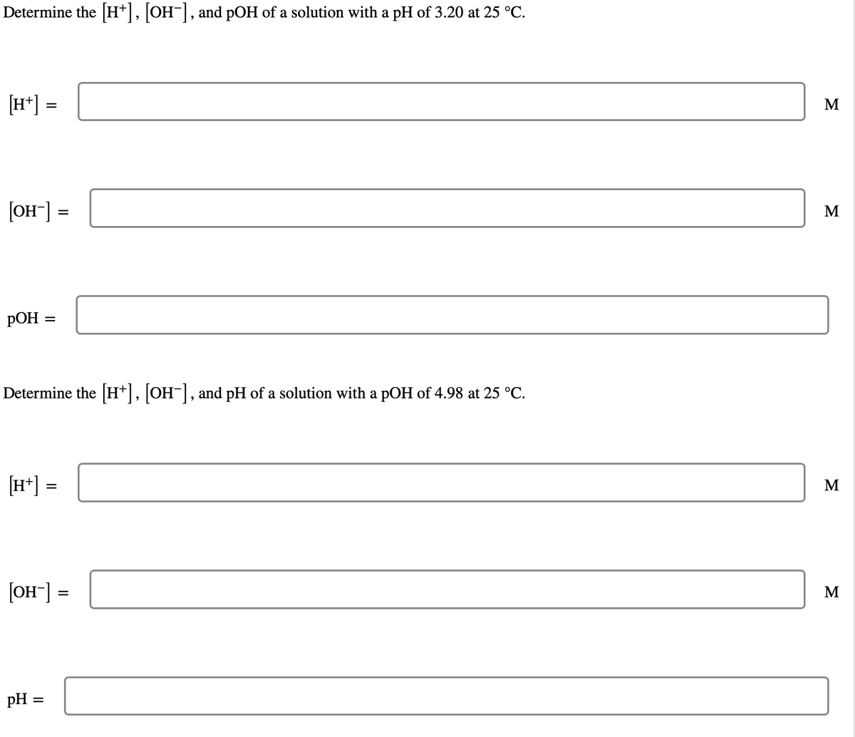 Determine the [H+], [OH-], and pOH of a solution with a pH of 3.20 at 25 °C.
[H+] =
[OH-] =
POH
Determine the [H+], [OH-], and pH of a solution with a pOH of 4.98 at 25 °C.
=
[H+] =
[OH-] =
pH
=
M
M
M
M