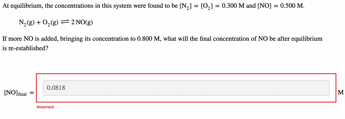 At equilibrium, the concentrations in this system were found to be [N₂] = [O₂] = 0.300 M and [NO] = 0.500 M.
N₂(g) + O₂(g) = 2 NO(g)
If more NO is added, bringing its concentration to 0.800 M, what will the final concentration of NO be after equilibrium
is re-established?
0.0818
[NO] final
M
=
Incorrect