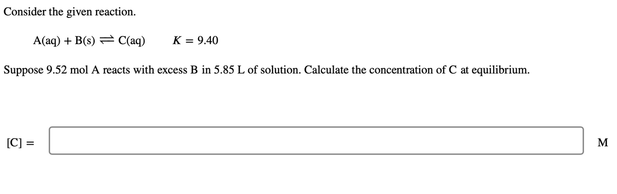 Consider the given reaction.
A(aq) + B(s) C(aq)
K = 9.40
Suppose 9.52 mol A reacts with excess B in 5.85 L of solution. Calculate the concentration of C at equilibrium.
[C] =
=
M