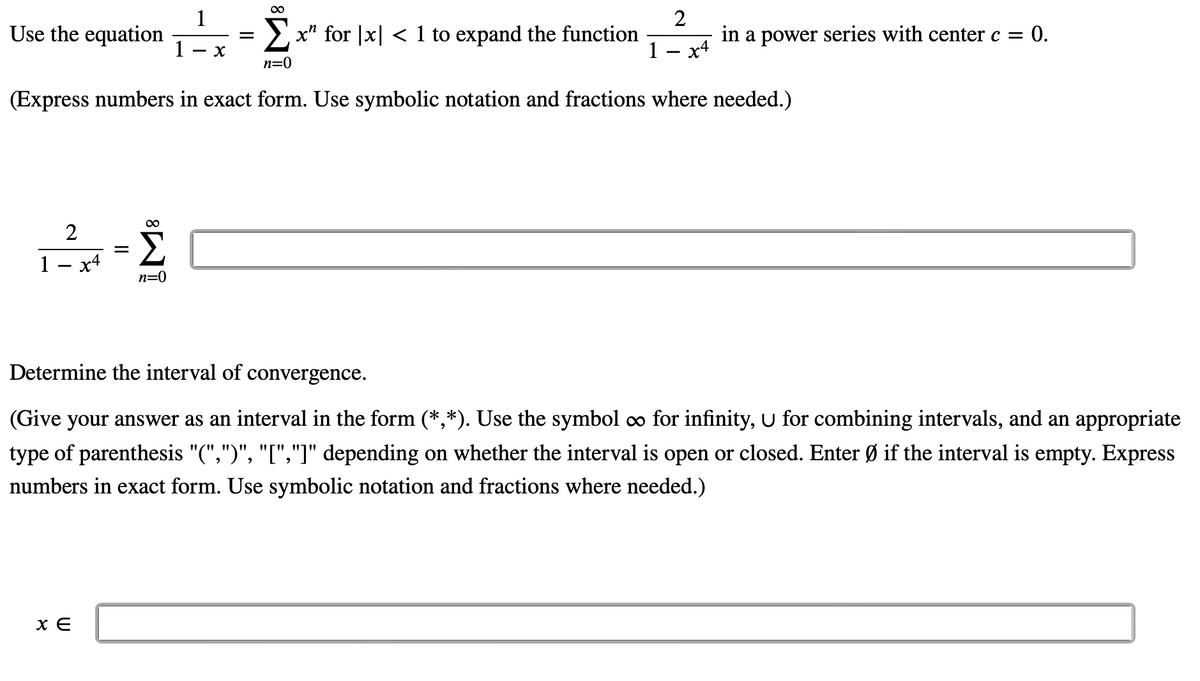 Σ
x" for x < 1 to expand the function
n=0
(Express numbers in exact form. Use symbolic notation and fractions where needed.)
Use the equation
2
1 x4
||
x E
=
M8
n=0
1
1 X
=
2
1 x4
in a power series with center c = 0.
Determine the interval of convergence.
(Give your answer as an interval in the form (*,*). Use the symbol ∞ for infinity, U for combining intervals, and an appropriate
type of parenthesis "(",")", "[","]" depending on whether the interval is open or closed. Enter Ø if the interval is empty. Express
numbers in exact form. Use symbolic notation and fractions where needed.)