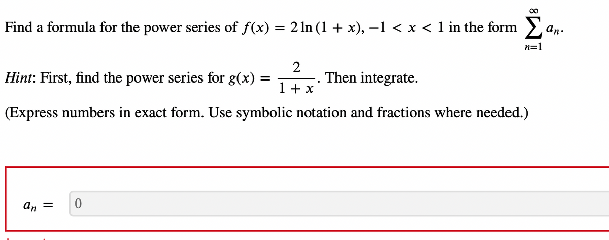 Find a formula for the power series of f(x) = 2 ln (1 + x), −1 < x < 1 in the form
Hint: First, find the power series for g(x) =
2
1 + x
Then integrate.
(Express numbers in exact form. Use symbolic notation and fractions where needed.)
an =
8
0
n=1
an.
