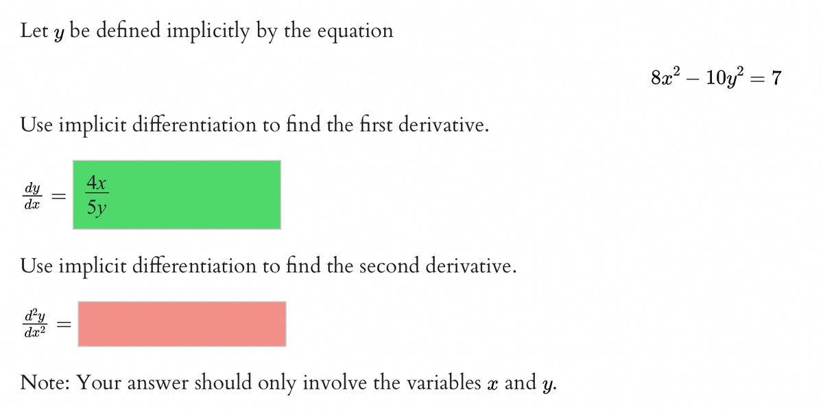 Let y be defined implicitly by the equation
8x? – 10y = 7
Use implicit differentiation to find the first derivative.
4х
dy
dx
5y
Use implicit differentiation to find the second derivative.
dy
dx?
Note: Your answer should only involve the variables x and y.
||
