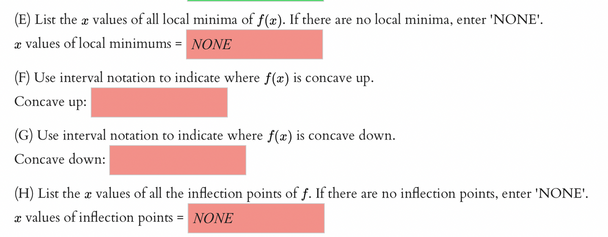 (E) List the x values of all local minima of f(x). If there are no local minima, enter 'NONE'.
X
x values of local minimums NONE
(F) Use interval notation to indicate where f(x) is concave up.
Concave up:
(G) Use interval notation to indicate where f(x) is concave down.
Concave down:
(H) List the x values of all the inflection points of f. If there are no inflection points, enter 'NONE'.
X
e values of inflection points = NONE