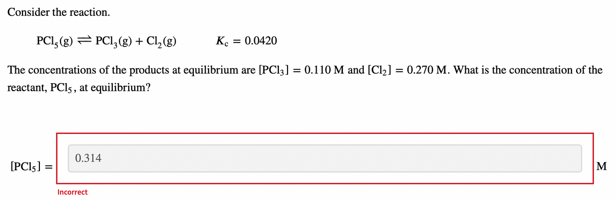Consider the reaction.
PCl, (g) = PC13 (g) + Cl₂(g)
Kc = 0.0420
=
= 0.270 M. What is the concentration of the
The concentrations of the products at equilibrium are [PC13] = 0.110 M and [Cl₂]
reactant, PC15, at equilibrium?
0.314
[PC15] =
M
Incorrect