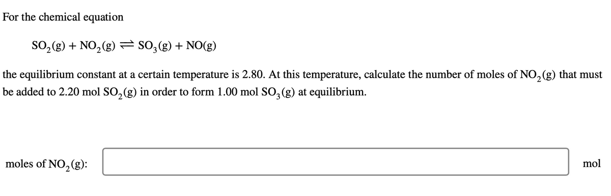 For the chemical equation
SO₂(g) + NO₂(g) — SO₂(g) + NO(g)
the equilibrium constant at a certain temperature is 2.80. At this temperature, calculate the number of moles of NO₂(g) that must
be added to 2.20 mol SO₂(g) in order to form 1.00 mol SO3(g) at equilibrium.
mol
moles of NO₂ (g):