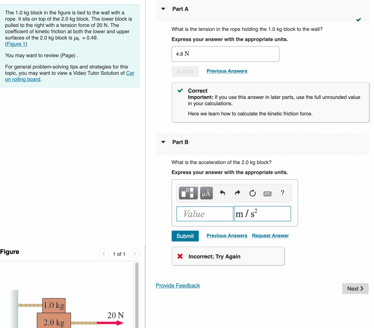 The 1.0 kg block in the figure is tied to the wall with a
rope. It sits on top of the 2.0 kg block. The lower block is
pulled to the right with a tension force of 20 N. The
coefficient of kinetic friction at both the lower and upper
surfaces of the 2.0 kg block is k = 0.49.
(Figure 1)
You may want to review (Page).
For general problem-solving tips and strategies for this
topic, you may want to view a Video Tutor Solution of Car
on rolling board.
Figure
1.0 kg
2.0 kg
1 of 1
20 N
Part A
What is the tension in the rope holding the 1.0 kg block to the wall?
Express your answer with the appropriate units.
4.8 N
Submit
Part B
Correct
Important: If you use this answer in later parts, use the full unrounded value
in your calculations.
Here we learn how to calculate the kinetic friction force.
What is the acceleration of the 2.0 kg block?
Express your answer with the appropriate units.
0
Previous Answers
Value
μĂ
Provide Feedback
m/s²
Submit Previous Answers Request Answer
X Incorrect; Try Again
?
<
Next >