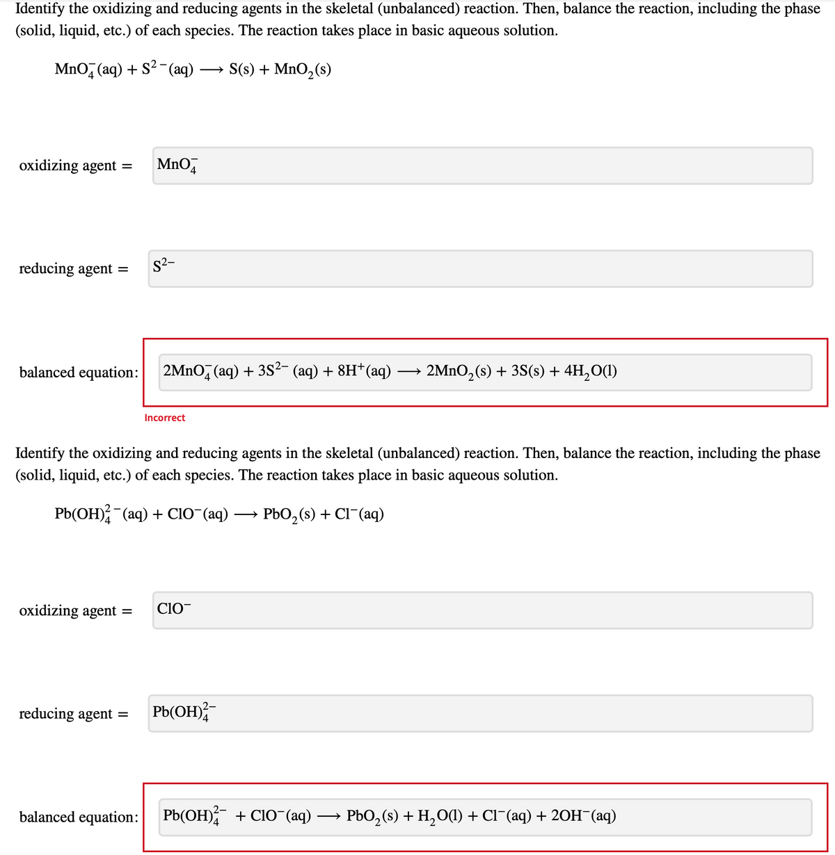 Identify the oxidizing and reducing agents in the skeletal (unbalanced) reaction. Then, balance the reaction, including the phase
(solid, liquid, etc.) of each species. The reaction takes place in basic aqueous solution.
MnO (aq) + S² (aq)
oxidizing agent =
reducing agent =
balanced equation:
oxidizing agent
=
MnO
S²-
=
2MnO (aq) + 3S²- (aq) + 8H+ (aq)
Incorrect
Identify the oxidizing and reducing agents in the skeletal (unbalanced) reaction. Then, balance the reaction, including the phase
(solid, liquid, etc.) of each species. The reaction takes place in basic aqueous solution.
Pb(OH)2 (aq) + ClO¯(aq) →→→ PbO₂ (s) + Cl¯(aq)
→ S(s) + MnO₂ (s)
CIO
2-
reducing agent Pb(OH)²
2MnO₂ (s) + 3S(s) + 4H₂O(1)
balanced equation: Pb(OH)2 + CIO-(aq) →→→ PbO₂ (s) + H₂O(1) + Cl¯(aq) + 2OH(aq)
