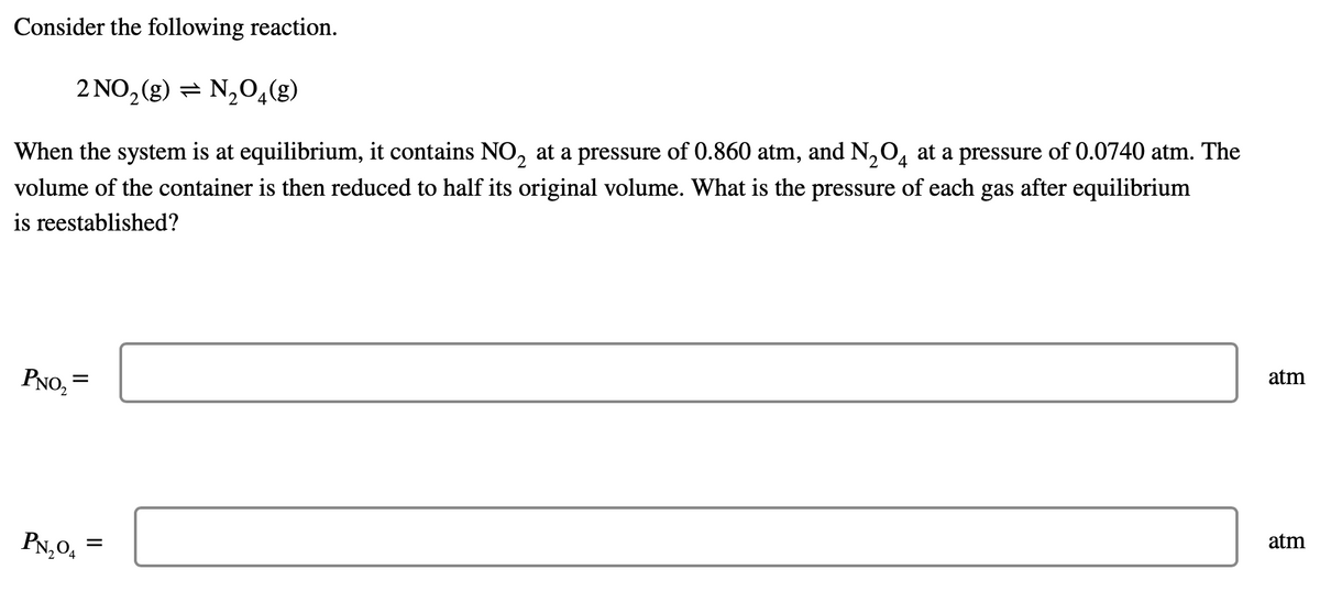 Consider the following reaction.
2 NO₂(g) = N₂O4(g)
4
When the system is at equilibrium, it contains NO₂ at a pressure of 0.860 atm, and N₂O at a pressure of 0.0740 atm. The
volume of the container is then reduced to half its original volume. What is the pressure of each gas after equilibrium
is reestablished?
atm
PNO₂
=
atm
PN₂0₁
=