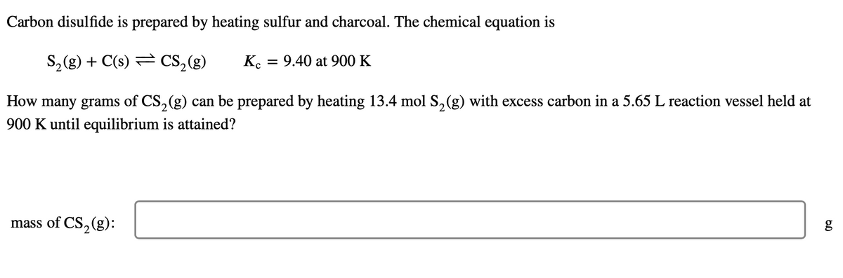 Carbon disulfide is prepared by heating sulfur and charcoal. The chemical equation is
S₂(g) + C(s) CS₂(g) Kc = 9.40 at 900 K
How many grams of CS₂(g) can be prepared by heating 13.4 mol S₂(g) with excess carbon in a 5.65 L reaction vessel held at
900 K until equilibrium is attained?
mass of CS₂(g):
6.0
g