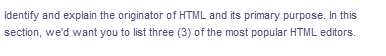 Identify and explain the originator of HTML and its primary purpose. In this
section, we'd want you to list three (3) of the most popular HTML editors.