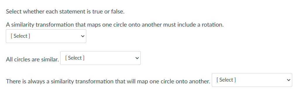 Select whether each statement is true or false.
A similarity transformation that maps one circle onto another must include a rotation.
[ Select ]
All circles are similar. [Select ]
There is always a similarity transformation that will map one circle onto another. [Select ]
