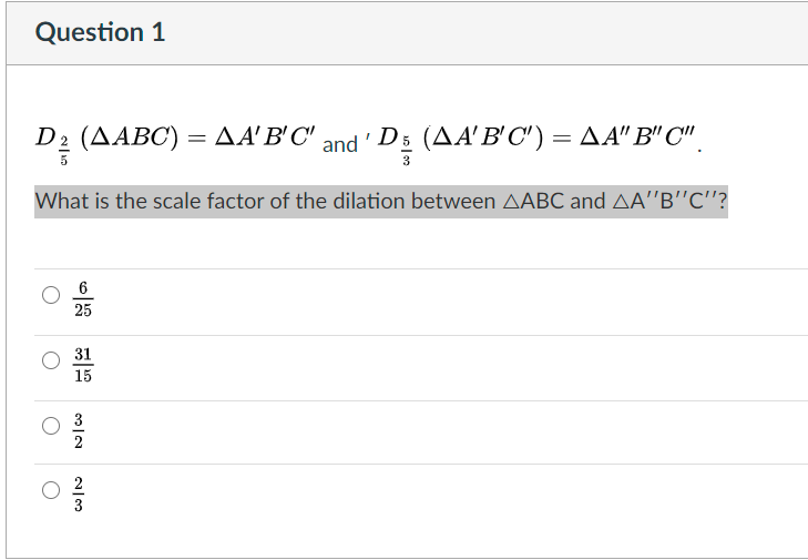 Question 1
D2 (AABC) = AA'B'C' and' D5 (AA'B'C') = A A" B" C",
What is the scale factor of the dilation between AABC and AA'B"C"?
25
31
15
