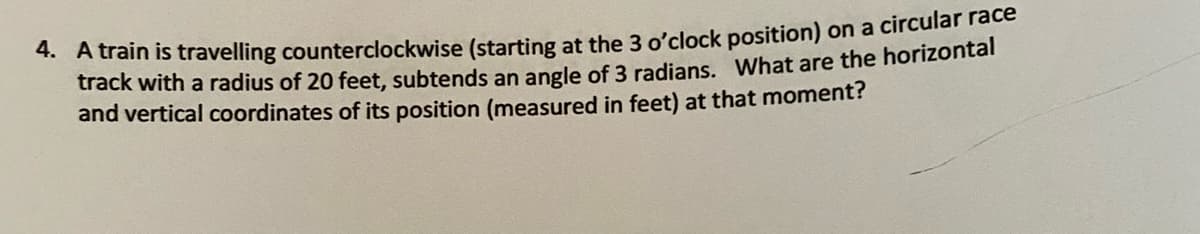 *Aain is travelling counterclockwise (starting at the 3 o'clock position) on a circular race
track with a radius of 20 feet, subtends an angle of 3 radians. What are the horizontal
and vertical coordinates of its position (measured in feet) at that moment?
