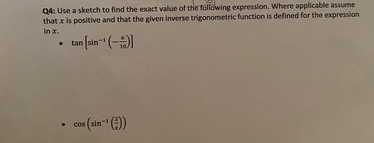 Q4: Use a sketch to find the exact value of the following expression. Where applicable assume
that x is positive and that the given inverse trigonometric function is defined for the expression
in x.
• tan [sin- (-1
s(sin-(:))
cos
