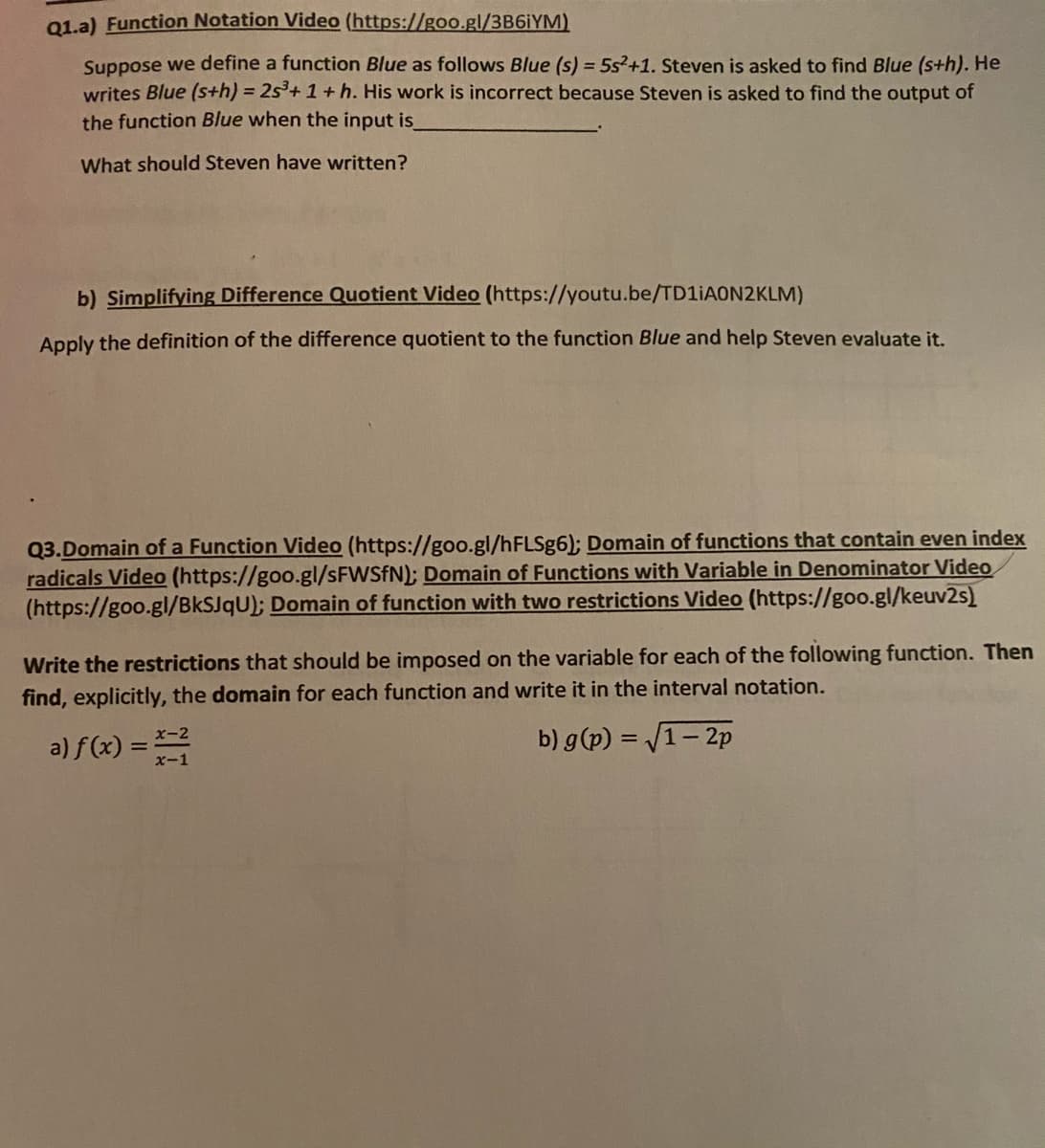 01.a) Function Notation Video (https://goo.gl/3B6IYM)
Suppose we define a function Blue as follows Blue (s) = 5s²+1. Steven is asked to find Blue (s+h). He
writes Blue (s+h) = 25³+1+ h. His work is incorrect because Steven is asked to find the output of
the function Blue when the input is
What should Steven have written?
b) Simplifying Difference Quotient Video (https://youtu.be/TD1IAON2KLM)
Apply the definition of the difference quotient to the function Blue and help Steven evaluate it.
Q3.Domain of a Function Video (https://goo.gl/hFLSg6); Domain of functions that contain even index
radicals Video (https://goo.gl/SFWSFN); Domain of Functions with Variable in Denominator Video
(https://goo.gl/BKSJQU); Domain of function with two restrictions Video (https://goo.gl/keuv2s)
Write the restrictions that should be imposed on the variable for each of the following function. Then
find, explicitly, the domain for each function and write it in the interval notation.
a) f(x) = *-2
b) g(p) = /1- 2p
x-1
