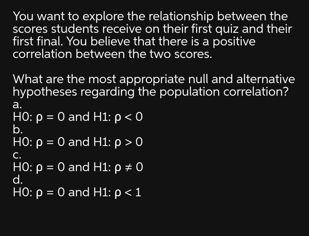 You want to explore the relationship between the
Scores students receive on their first quiz and their
first final. You believe that there is a positive
correlation between the two scores.
What are the most appropriate null and alternative
hypotheses regarding the population correlation?
а.
HO: p = 0 and H1: p < 0
b.
но: р %3D О and H1: р> 0
||
С.
HO: p = 0 and H1: p # 0
d.
HO: p = 0 and H1: p < 1
