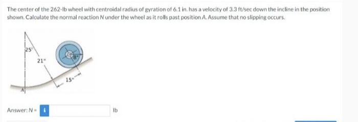 The center of the 262-lb wheel with centroidal radius of gyration of 6.1 in. has a velocity of 3.3 ft/sec down the incline in the position
shown. Calculate the normal reaction N under the wheel as it rolls past position A. Assume that no slipping occurs.
E
21"
lb
Answer: N-