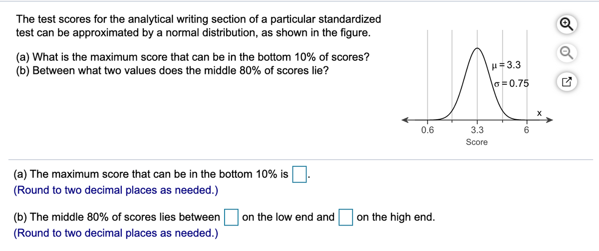 The test scores for the analytical writing section of a particular standardized
test can be approximated by a normal distribution, as shown in the figure.
(a) What is the maximum score that can be in the bottom 10% of scores?
(b) Between what two values does the middle 80% of scores lie?
u = 3.3
lo = 0.75
0.6
3.3
6
Score
(a) The maximum score that can be in the bottom 10% is
(Round to two decimal places as needed.)
(b) The middle 80% of scores lies between
on the low end and
on the high end.
(Round to two decimal places as needed.)
