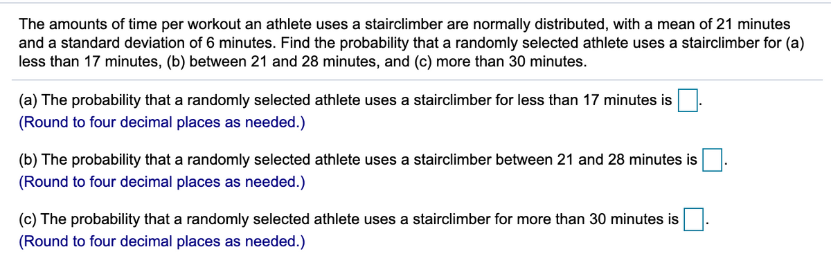 The amounts of time per workout an athlete uses a stairclimber are normally distributed, with a mean of 21 minutes
and a standard deviation of 6 minutes. Find the probability that a randomly selected athlete uses a stairclimber for (a)
less than 17 minutes, (b) between 21 and 28 minutes, and (c) more than 30 minutes.
(a) The probability that a randomly selected athlete uses a stairclimber for less than 17 minutes is
(Round to four decimal places as needed.)
(b) The probability that a randomly selected athlete uses a stairclimber between 21 and 28 minutes is
(Round to four decimal places as needed.)
(c) The probability that a randomly selected athlete uses a stairclimber for more than 30 minutes is
(Round to four decimal places as needed.)
