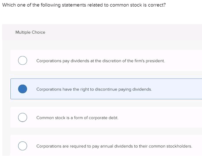 Which one of the following statements related to common stock is correct?
Multiple Choice
Corporations pay dividends at the discretion of the firm's president.
Corporations have the right to discontinue paying dividends.
Common stock is a form of corporate debt.
Corporations are required to pay annual dividends to their common stockholders.

