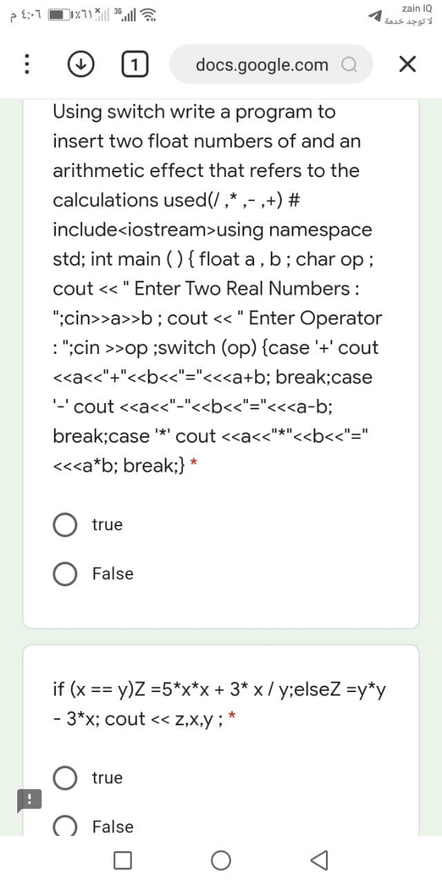 zain IQ
لا توجد خدمة
docs.google.com Q
Using switch write a program to
insert two float numbers of and an
arithmetic effect that refers to the
calculations used(/,* ,- ,+) #
include<iostream>using namespace
std; int main (){ float a , b ; char op;
cout << " Enter Two Real Numbers :
";cin>>a>>b; cout << " Enter Operat
: ";cin >>op ;switch (op) {case '+' cout
%3D
<<a<<"+"<<b<<"="<<<a+b; break;case
'-' cout <<a<<"-"<<b<<"="<<<a-b;
break;case
cout <<a<<"*"<<b<<"="
<<<a*b; break;}
true
False
if (x == y)Z =5*x*x + 3* x / y;elseZ =y*y
- 3*x; cout << Z,x,y ; *
true
False
