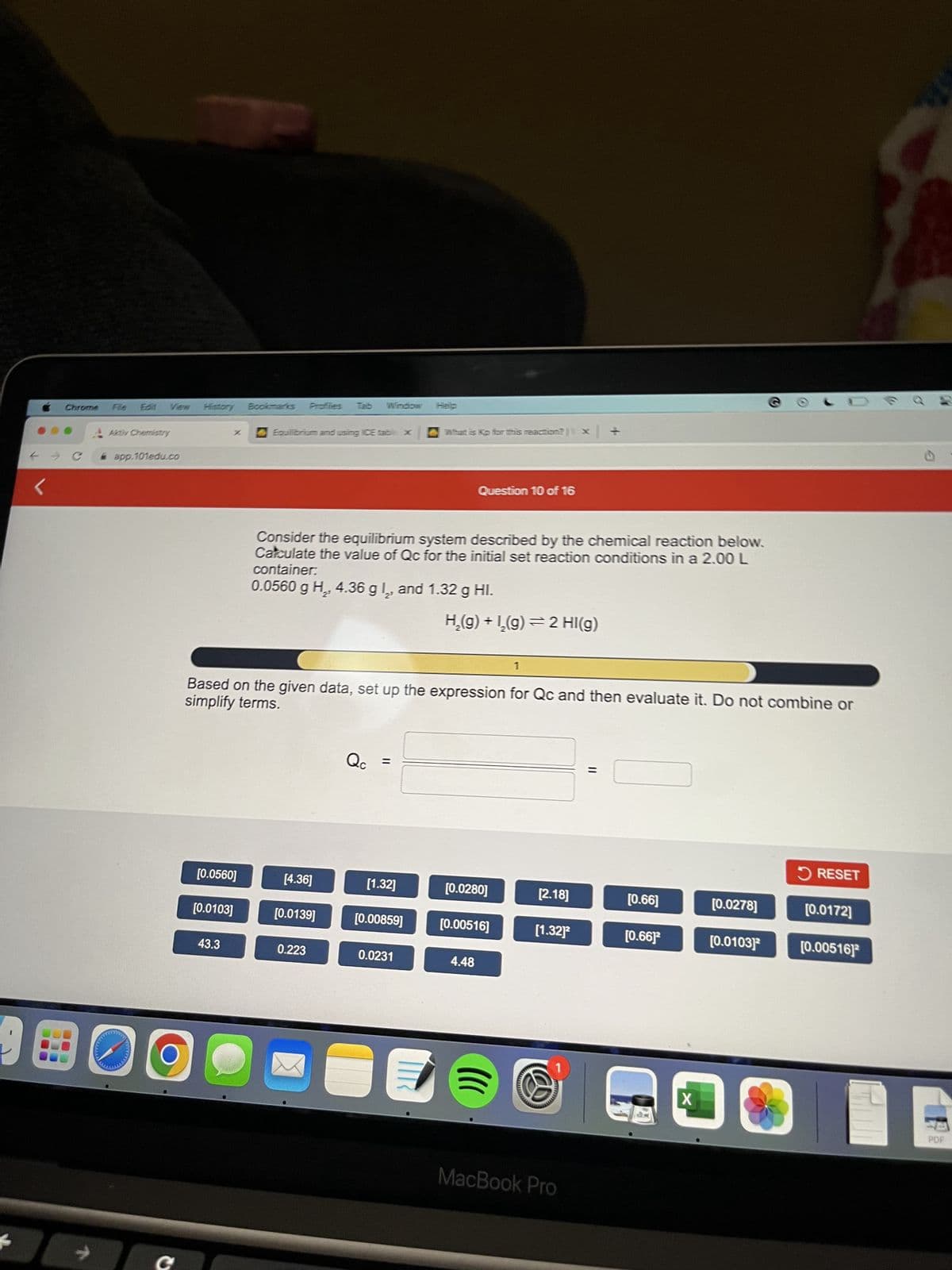 00
Chrome
C
alattal
Fle E61 View
Akty Chemistry
app.101edu.co
X
[0.0560]
[0.0103]
43.3
Bookmarks Proflies
Equilibrium and using ICE table x
[4.36]
Consider the equilibrium system described by the chemical reaction below.
Calculate the value of Qc for the initial set reaction conditions in a 2.00 L
container:
0.0560 g H₂, 4.36 g 2, and 1.32 g Hl.
simplify terms.
Based on the given data, set up the expression for Qc and then evaluate it. Do not combine or
[0.0139]
0.223
Qc
[1.32]
Help
[0.00859]
What is Kp for this reaction?| x
0.0231
Question 10 of 16
H₂(g) + 1₂(g) ⇒ 2 HI(g)
[0.0280]
[0.00516]
4.48
1
[2.18]
[1.32]²
P
MacBook Pro
||
[0.66]
[0.66]2
X
[0.0278]
[0.01031³
RESET
[0.0172]
[0.00516]
PDF