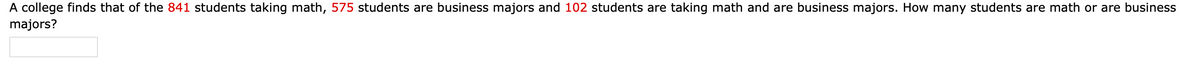 A college finds that of the 841 students taking math, 575 students are business majors and 102 students are taking math and are business majors. How many students are math or are business
majors?
