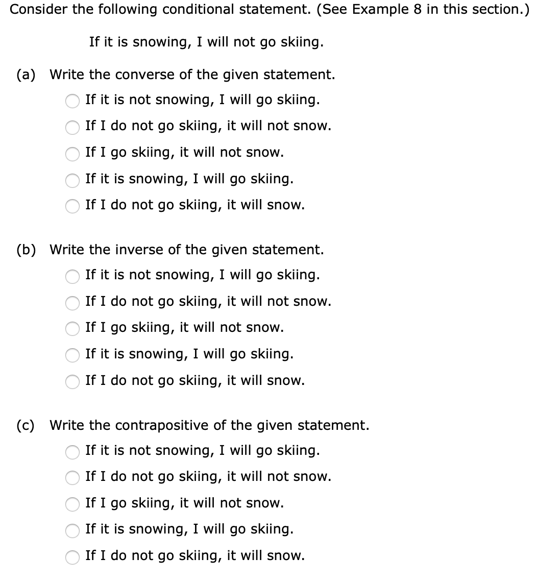 Consider the following conditional statement. (See Example 8 in this section.)
If it is snowing, I will not go skiing.
(a) Write the converse of the given statement.
If it is not snowing, I will go skiing.
If I do not go skiing, it will not snow.
If I go skiing, it will not snow.
If it is snowing, I will go skiing.
If I do not go skiing, it will snow.
(b) Write the inverse of the given statement.
If it is not snowing, I will go skiing.
If I do not go skiing, it will not snow.
If I go skiing, it will not snow.
If it is snowing, I will go skiing.
If I do not go skiing, it will snow.
(c) Write the contrapositive of the given statement.
If it is not snowing, I will go skiing.
If I do not go skiing, it will not snow.
If I go skiing, it will not snow.
If it is snowing, I will go skiing.
If I do not go skiing, it will snow.
