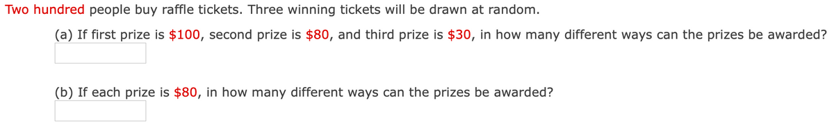 Two hundred people buy raffle tickets. Three winning tickets will be drawn at random.
(a) If first prize is $100, second prize is $80, and third prize is $30, in how many different ways can the prizes be awarded?
(b) If each prize is $80, in how many different ways can the prizes be awarded?
