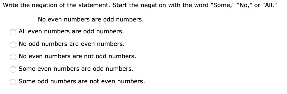 Write the negation of the statement. Start the negation with the word "Some," "No," or "All."
%3D
No even numbers are odd numbers.
All even numbers are odd numbers.
No odd numbers are even numbers.
No even numbers are not odd numbers.
Some even numbers are odd numbers.
Some odd numbers are not even numbers.
O O O O O
